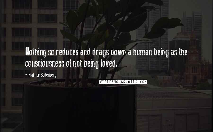 Hjalmar Soderberg Quotes: Nothing so reduces and drags down a human being as the consciousness of not being loved.