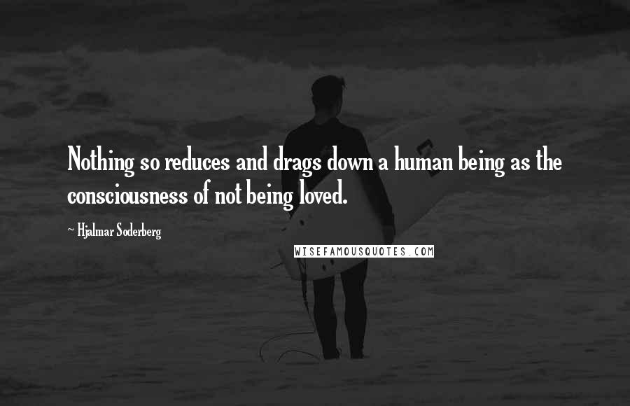 Hjalmar Soderberg Quotes: Nothing so reduces and drags down a human being as the consciousness of not being loved.