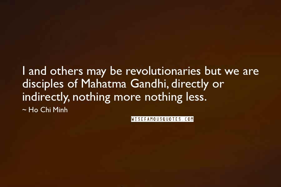 Ho Chi Minh Quotes: I and others may be revolutionaries but we are disciples of Mahatma Gandhi, directly or indirectly, nothing more nothing less.