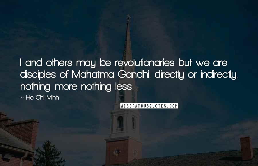 Ho Chi Minh Quotes: I and others may be revolutionaries but we are disciples of Mahatma Gandhi, directly or indirectly, nothing more nothing less.