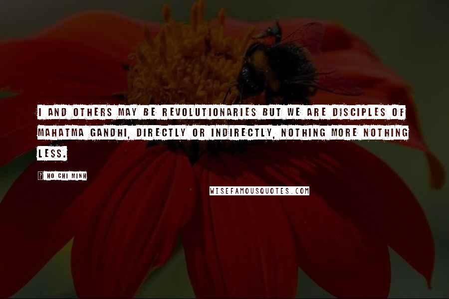 Ho Chi Minh Quotes: I and others may be revolutionaries but we are disciples of Mahatma Gandhi, directly or indirectly, nothing more nothing less.