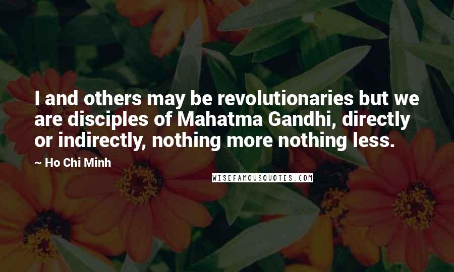 Ho Chi Minh Quotes: I and others may be revolutionaries but we are disciples of Mahatma Gandhi, directly or indirectly, nothing more nothing less.