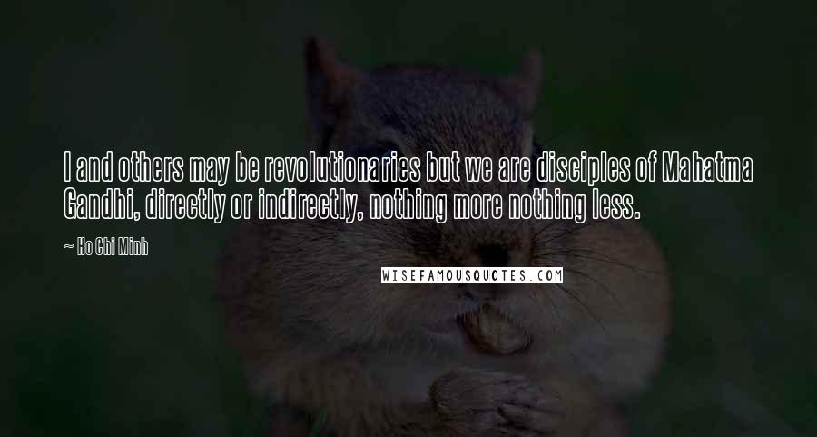 Ho Chi Minh Quotes: I and others may be revolutionaries but we are disciples of Mahatma Gandhi, directly or indirectly, nothing more nothing less.