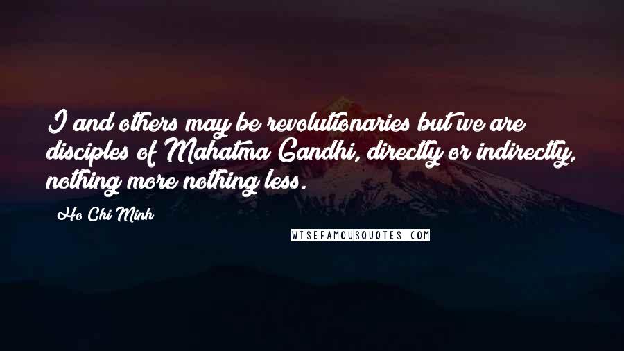 Ho Chi Minh Quotes: I and others may be revolutionaries but we are disciples of Mahatma Gandhi, directly or indirectly, nothing more nothing less.