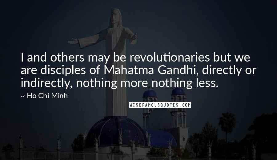 Ho Chi Minh Quotes: I and others may be revolutionaries but we are disciples of Mahatma Gandhi, directly or indirectly, nothing more nothing less.