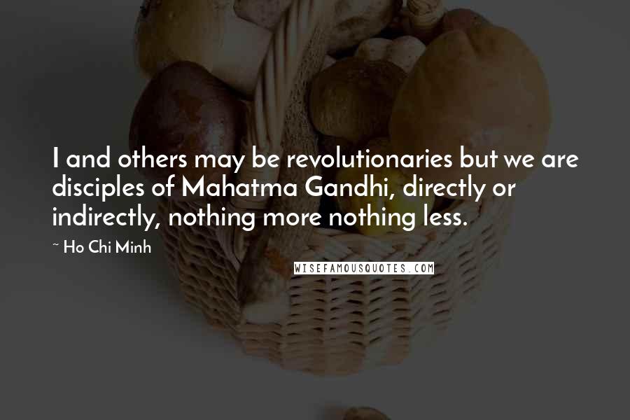 Ho Chi Minh Quotes: I and others may be revolutionaries but we are disciples of Mahatma Gandhi, directly or indirectly, nothing more nothing less.