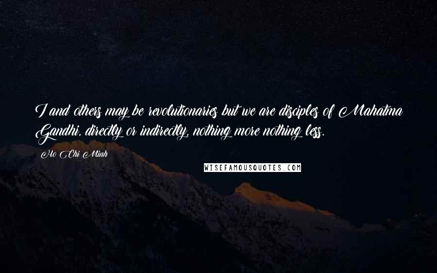 Ho Chi Minh Quotes: I and others may be revolutionaries but we are disciples of Mahatma Gandhi, directly or indirectly, nothing more nothing less.