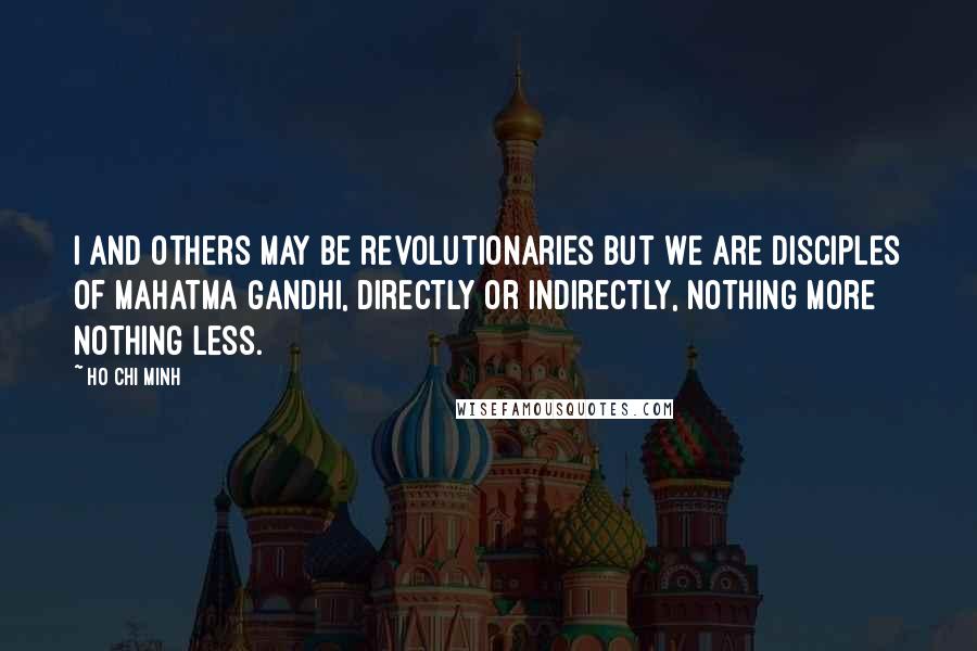Ho Chi Minh Quotes: I and others may be revolutionaries but we are disciples of Mahatma Gandhi, directly or indirectly, nothing more nothing less.