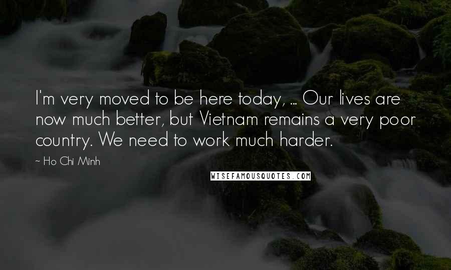 Ho Chi Minh Quotes: I'm very moved to be here today, ... Our lives are now much better, but Vietnam remains a very poor country. We need to work much harder.