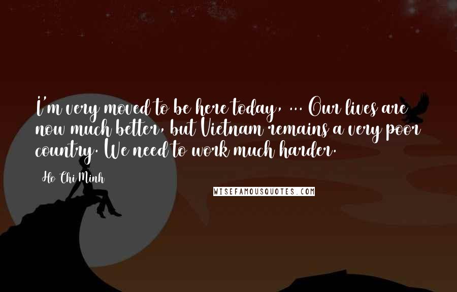 Ho Chi Minh Quotes: I'm very moved to be here today, ... Our lives are now much better, but Vietnam remains a very poor country. We need to work much harder.