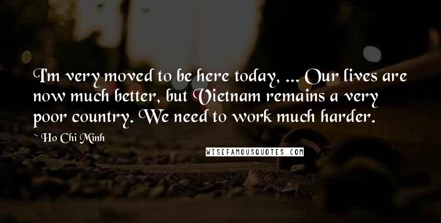Ho Chi Minh Quotes: I'm very moved to be here today, ... Our lives are now much better, but Vietnam remains a very poor country. We need to work much harder.