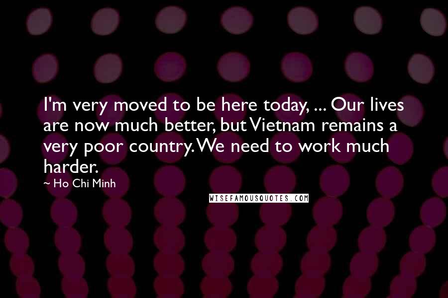 Ho Chi Minh Quotes: I'm very moved to be here today, ... Our lives are now much better, but Vietnam remains a very poor country. We need to work much harder.