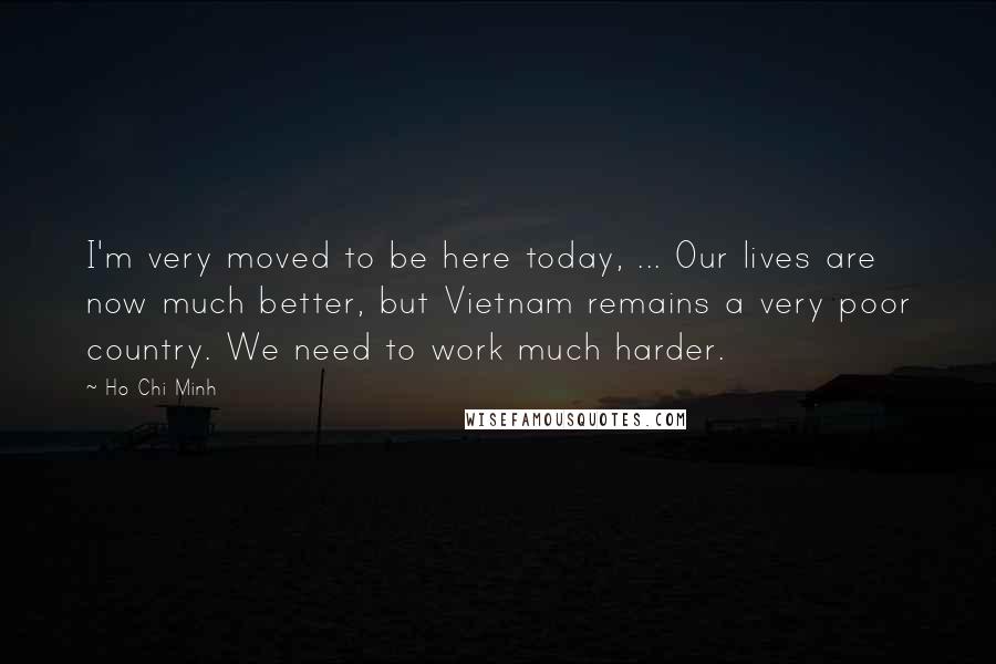 Ho Chi Minh Quotes: I'm very moved to be here today, ... Our lives are now much better, but Vietnam remains a very poor country. We need to work much harder.