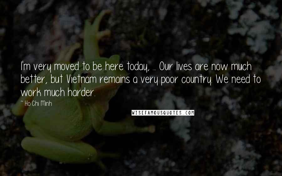 Ho Chi Minh Quotes: I'm very moved to be here today, ... Our lives are now much better, but Vietnam remains a very poor country. We need to work much harder.