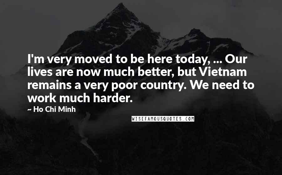 Ho Chi Minh Quotes: I'm very moved to be here today, ... Our lives are now much better, but Vietnam remains a very poor country. We need to work much harder.