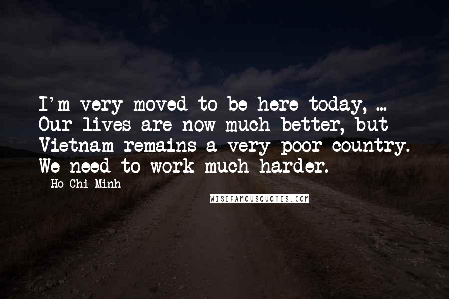 Ho Chi Minh Quotes: I'm very moved to be here today, ... Our lives are now much better, but Vietnam remains a very poor country. We need to work much harder.