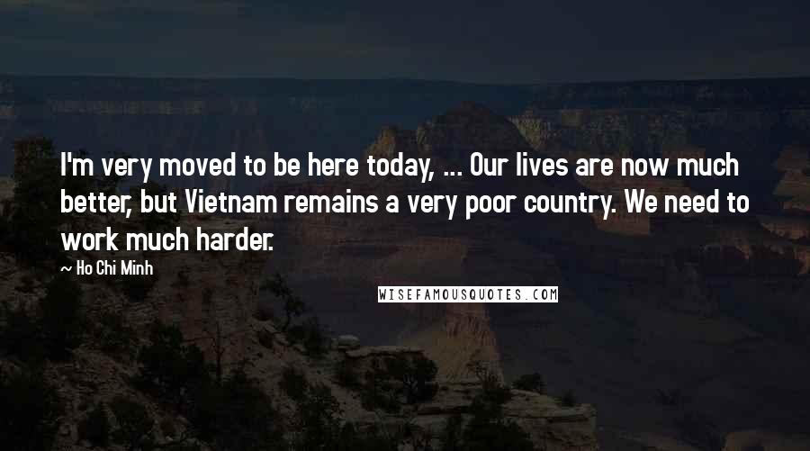 Ho Chi Minh Quotes: I'm very moved to be here today, ... Our lives are now much better, but Vietnam remains a very poor country. We need to work much harder.