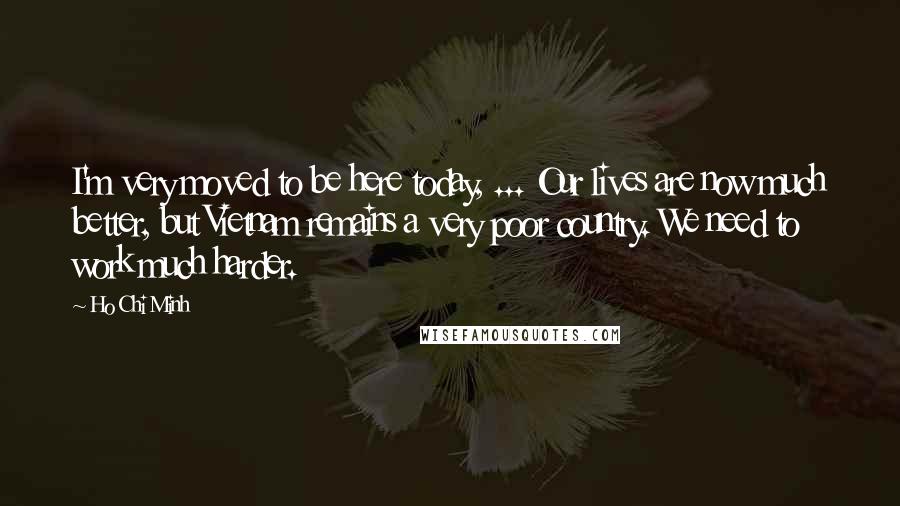 Ho Chi Minh Quotes: I'm very moved to be here today, ... Our lives are now much better, but Vietnam remains a very poor country. We need to work much harder.