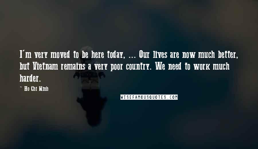 Ho Chi Minh Quotes: I'm very moved to be here today, ... Our lives are now much better, but Vietnam remains a very poor country. We need to work much harder.