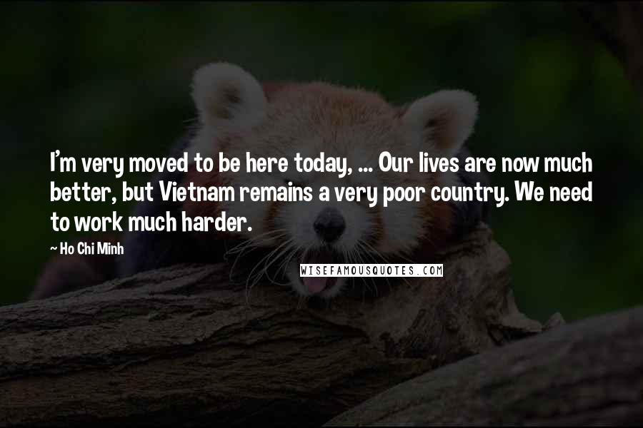 Ho Chi Minh Quotes: I'm very moved to be here today, ... Our lives are now much better, but Vietnam remains a very poor country. We need to work much harder.