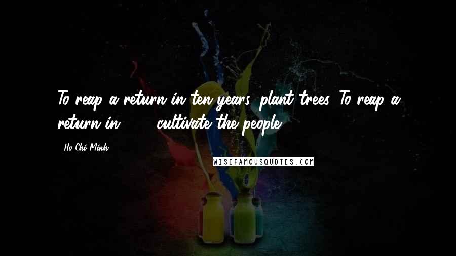Ho Chi Minh Quotes: To reap a return in ten years, plant trees. To reap a return in 100, cultivate the people.