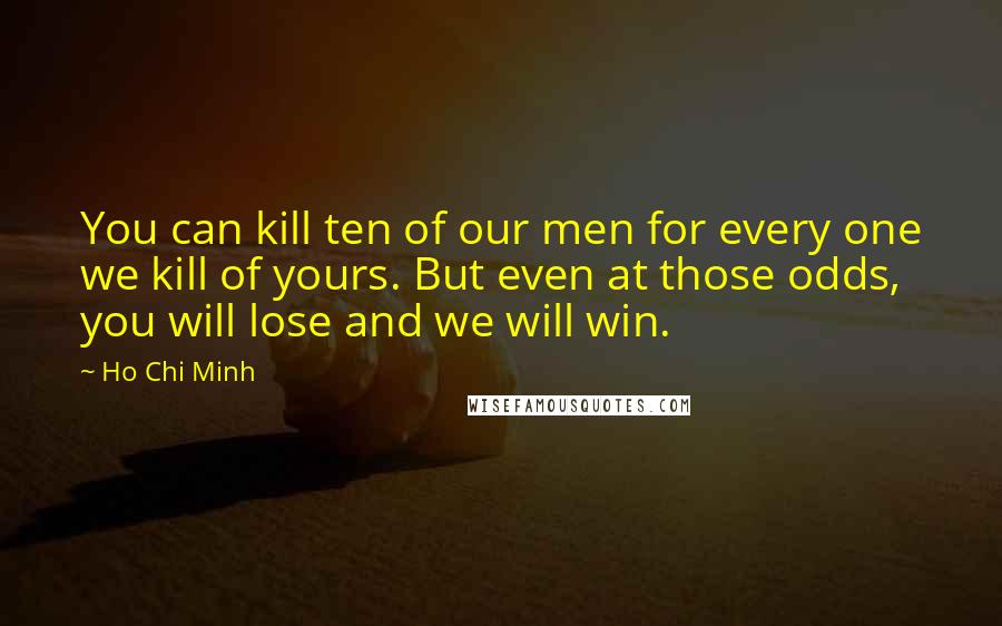 Ho Chi Minh Quotes: You can kill ten of our men for every one we kill of yours. But even at those odds, you will lose and we will win.