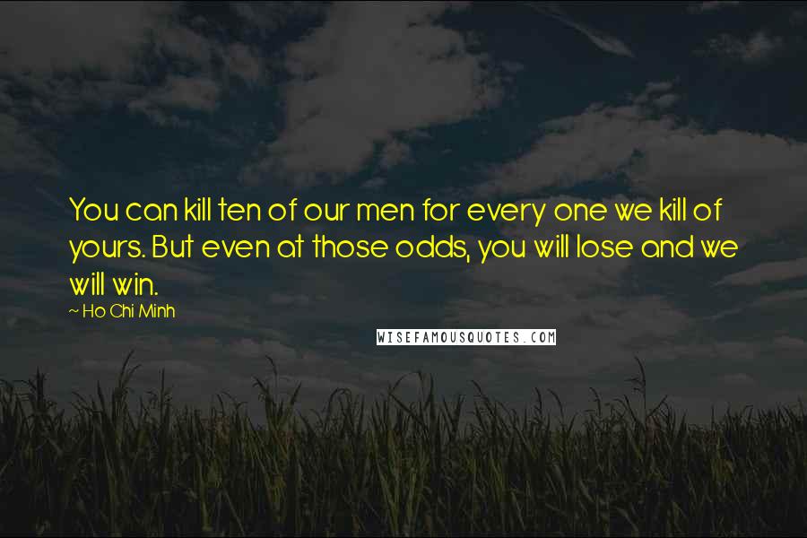 Ho Chi Minh Quotes: You can kill ten of our men for every one we kill of yours. But even at those odds, you will lose and we will win.