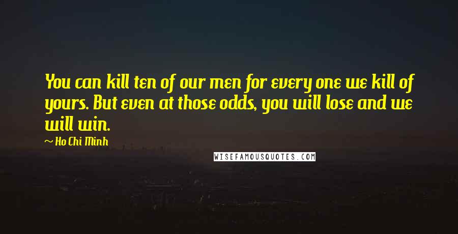 Ho Chi Minh Quotes: You can kill ten of our men for every one we kill of yours. But even at those odds, you will lose and we will win.