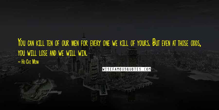 Ho Chi Minh Quotes: You can kill ten of our men for every one we kill of yours. But even at those odds, you will lose and we will win.