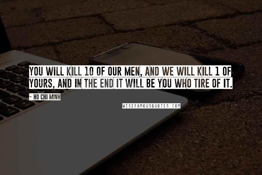 Ho Chi Minh Quotes: You will kill 10 of our men, and we will kill 1 of yours, and in the end it will be you who tire of it.