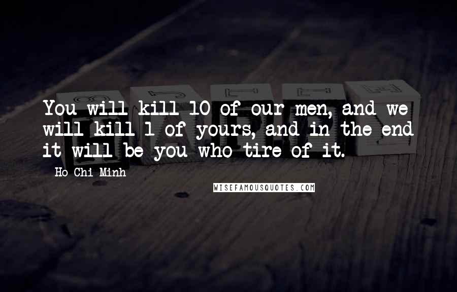 Ho Chi Minh Quotes: You will kill 10 of our men, and we will kill 1 of yours, and in the end it will be you who tire of it.