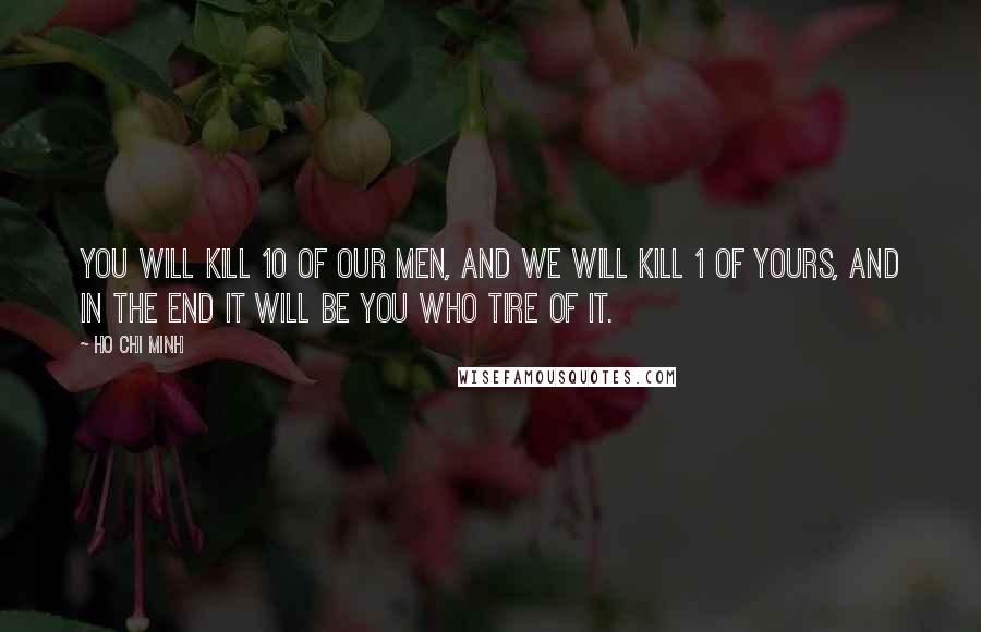 Ho Chi Minh Quotes: You will kill 10 of our men, and we will kill 1 of yours, and in the end it will be you who tire of it.