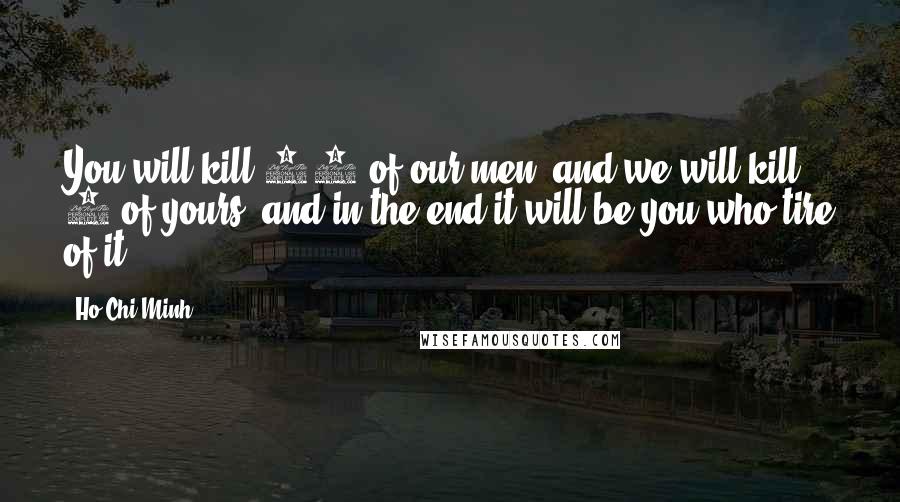 Ho Chi Minh Quotes: You will kill 10 of our men, and we will kill 1 of yours, and in the end it will be you who tire of it.