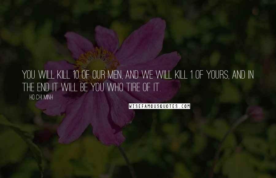 Ho Chi Minh Quotes: You will kill 10 of our men, and we will kill 1 of yours, and in the end it will be you who tire of it.