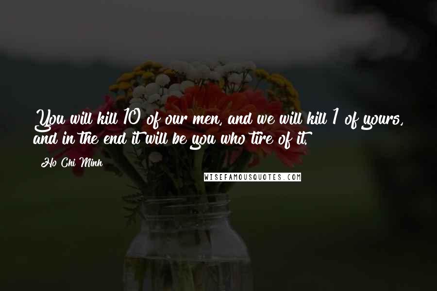 Ho Chi Minh Quotes: You will kill 10 of our men, and we will kill 1 of yours, and in the end it will be you who tire of it.