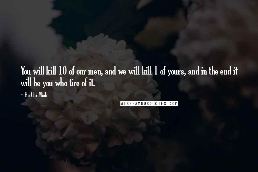 Ho Chi Minh Quotes: You will kill 10 of our men, and we will kill 1 of yours, and in the end it will be you who tire of it.