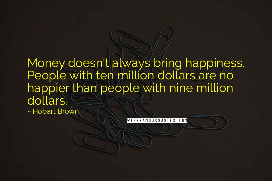 Hobart Brown Quotes: Money doesn't always bring happiness. People with ten million dollars are no happier than people with nine million dollars.