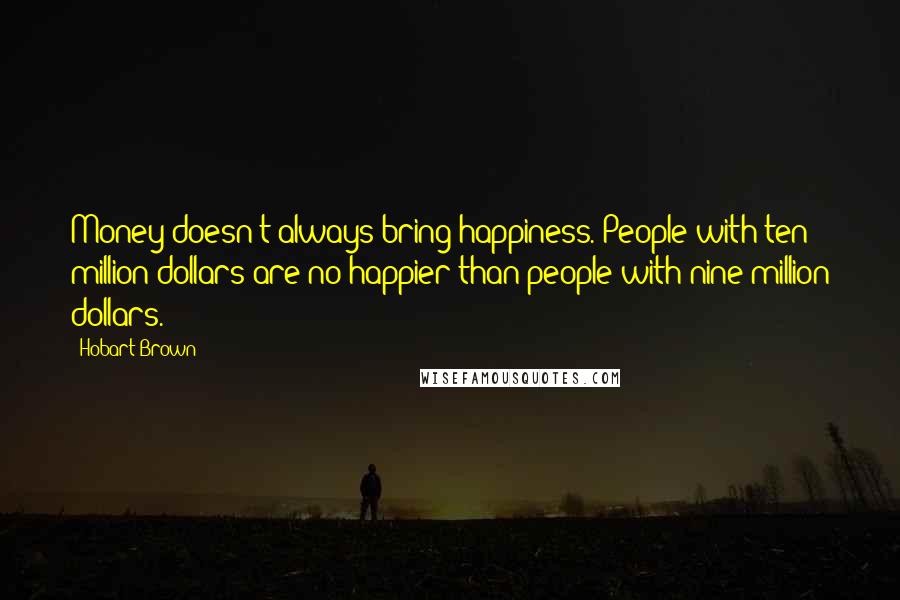 Hobart Brown Quotes: Money doesn't always bring happiness. People with ten million dollars are no happier than people with nine million dollars.