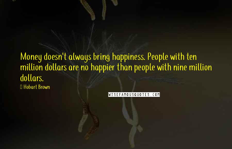 Hobart Brown Quotes: Money doesn't always bring happiness. People with ten million dollars are no happier than people with nine million dollars.