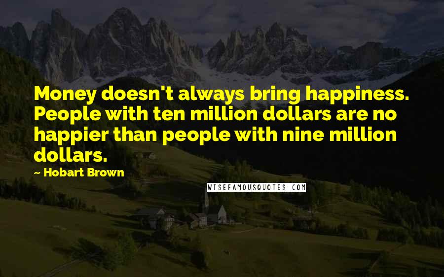 Hobart Brown Quotes: Money doesn't always bring happiness. People with ten million dollars are no happier than people with nine million dollars.