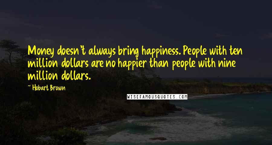 Hobart Brown Quotes: Money doesn't always bring happiness. People with ten million dollars are no happier than people with nine million dollars.