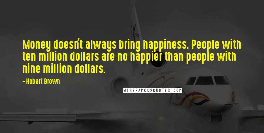 Hobart Brown Quotes: Money doesn't always bring happiness. People with ten million dollars are no happier than people with nine million dollars.