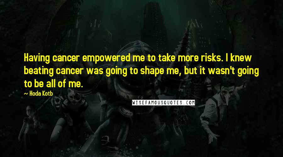 Hoda Kotb Quotes: Having cancer empowered me to take more risks. I knew beating cancer was going to shape me, but it wasn't going to be all of me.