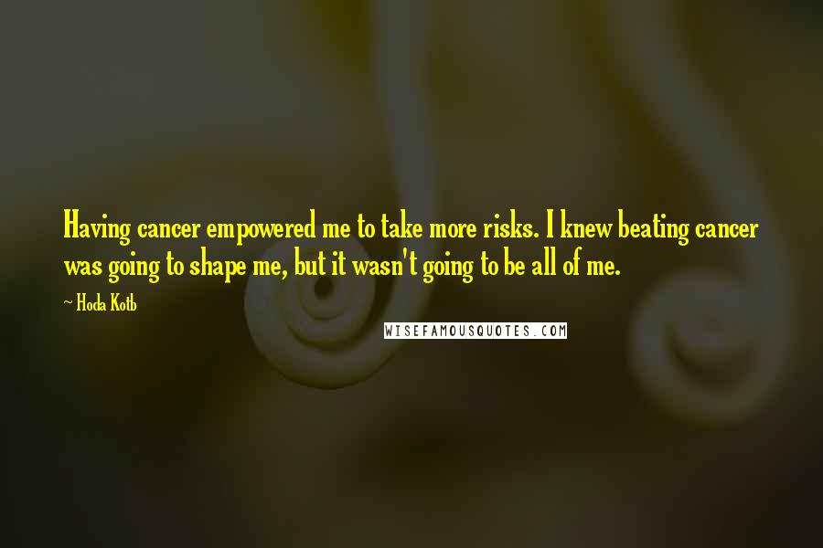 Hoda Kotb Quotes: Having cancer empowered me to take more risks. I knew beating cancer was going to shape me, but it wasn't going to be all of me.