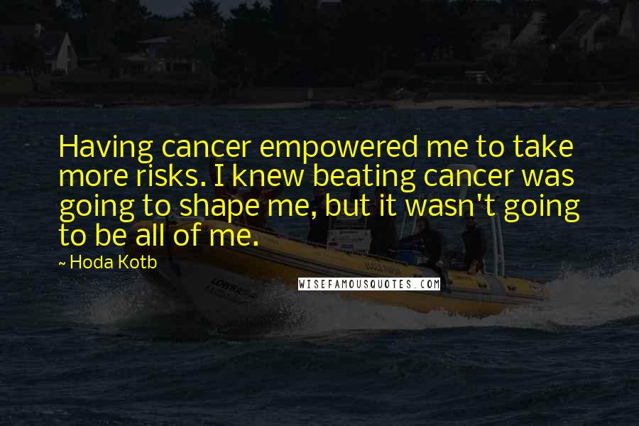 Hoda Kotb Quotes: Having cancer empowered me to take more risks. I knew beating cancer was going to shape me, but it wasn't going to be all of me.