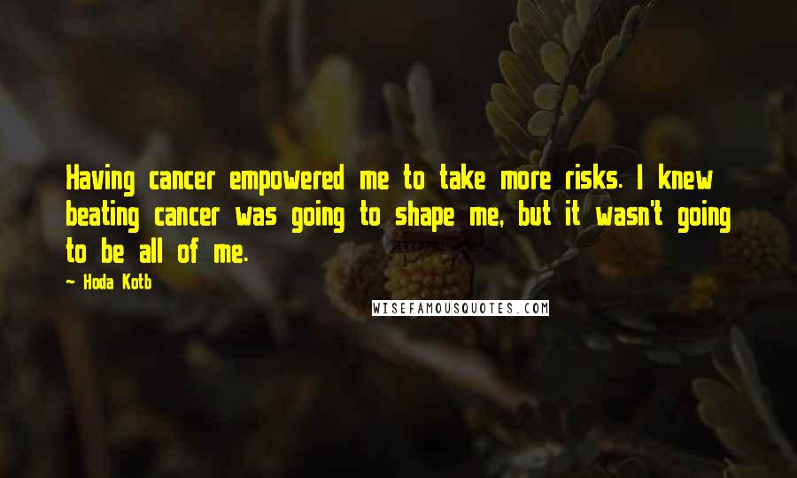 Hoda Kotb Quotes: Having cancer empowered me to take more risks. I knew beating cancer was going to shape me, but it wasn't going to be all of me.