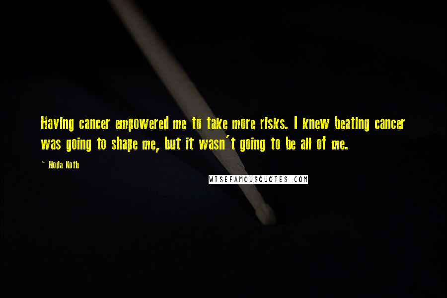 Hoda Kotb Quotes: Having cancer empowered me to take more risks. I knew beating cancer was going to shape me, but it wasn't going to be all of me.