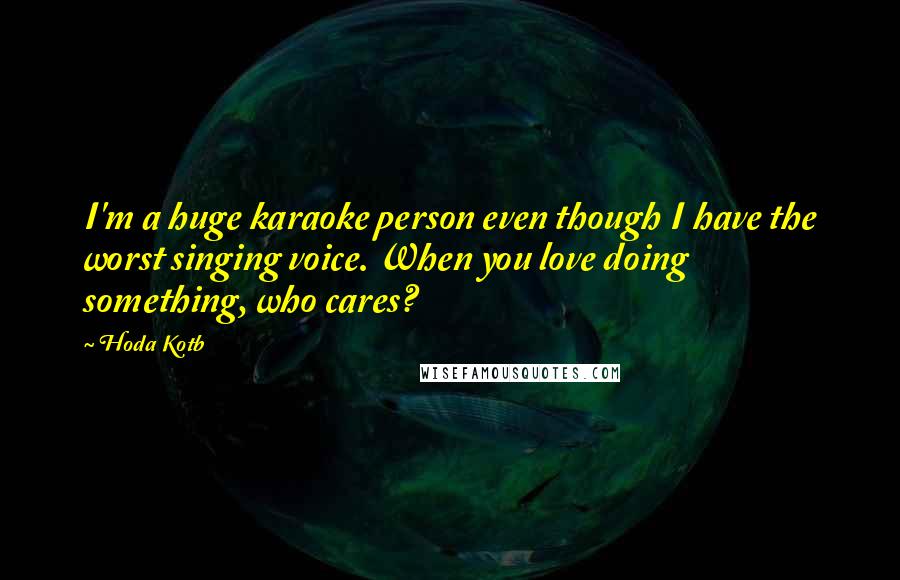 Hoda Kotb Quotes: I'm a huge karaoke person even though I have the worst singing voice. When you love doing something, who cares?