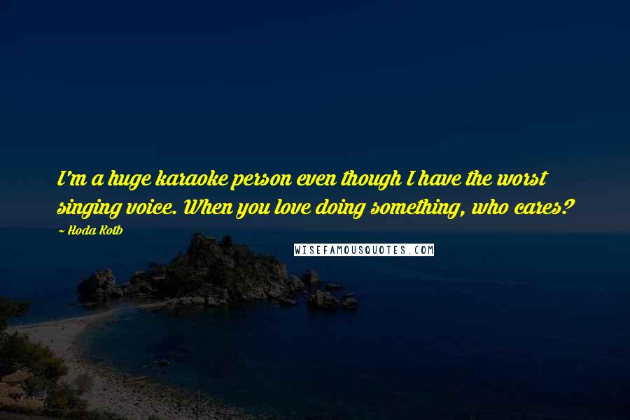 Hoda Kotb Quotes: I'm a huge karaoke person even though I have the worst singing voice. When you love doing something, who cares?