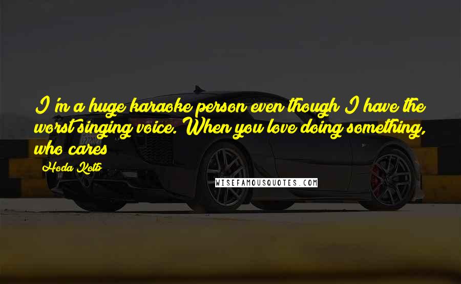 Hoda Kotb Quotes: I'm a huge karaoke person even though I have the worst singing voice. When you love doing something, who cares?